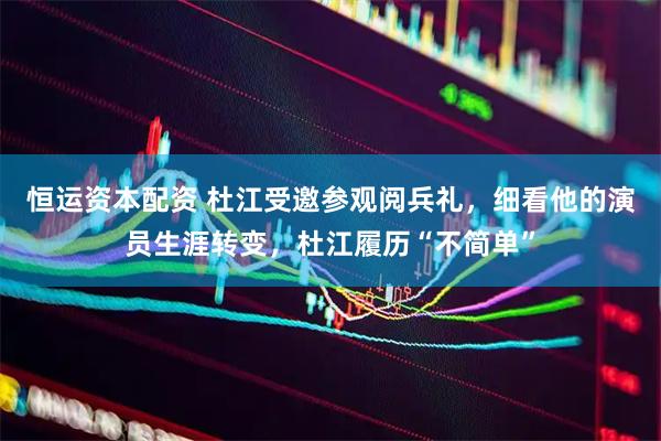 恒运资本配资 杜江受邀参观阅兵礼，细看他的演员生涯转变，杜江履历“不简单”