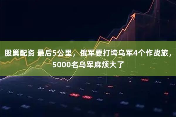 股巢配资 最后5公里，俄军要打垮乌军4个作战旅，5000名乌军麻烦大了