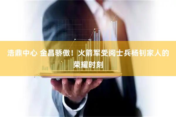 浩鼎中心 金昌骄傲！火箭军受阅士兵杨钊家人的荣耀时刻
