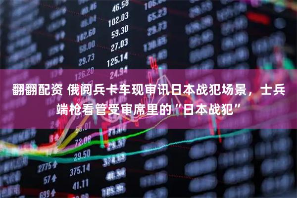 翻翻配资 俄阅兵卡车现审讯日本战犯场景，士兵端枪看管受审席里的“日本战犯”