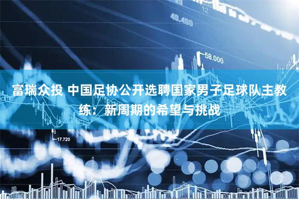 富瑞众投 中国足协公开选聘国家男子足球队主教练：新周期的希望与挑战