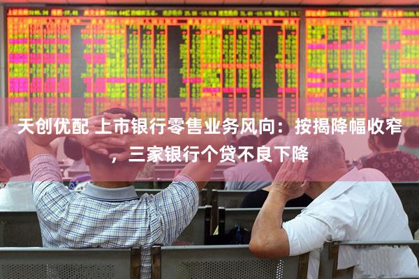 天创优配 上市银行零售业务风向：按揭降幅收窄，三家银行个贷不良下降