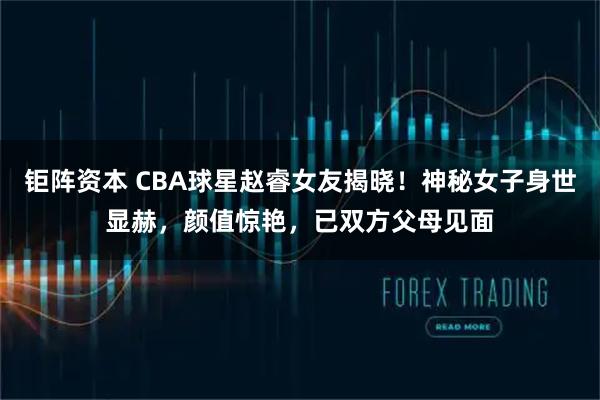 钜阵资本 CBA球星赵睿女友揭晓！神秘女子身世显赫，颜值惊艳，已双方父母见面