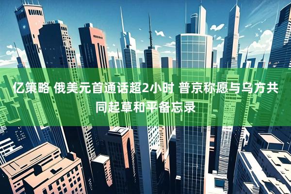 亿策略 俄美元首通话超2小时 普京称愿与乌方共同起草和平备忘录