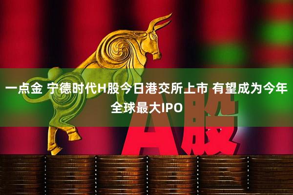 一点金 宁德时代H股今日港交所上市 有望成为今年全球最大IPO