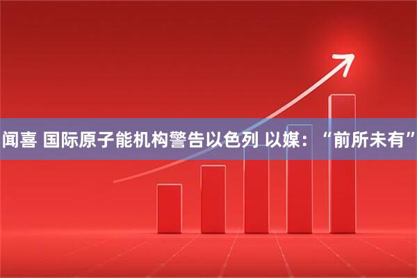 闻喜 国际原子能机构警告以色列 以媒：“前所未有”