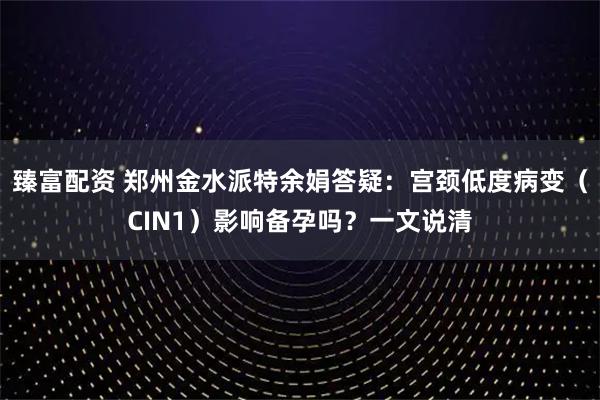 臻富配资 郑州金水派特余娟答疑：宫颈低度病变（CIN1）影响备孕吗？一文说清