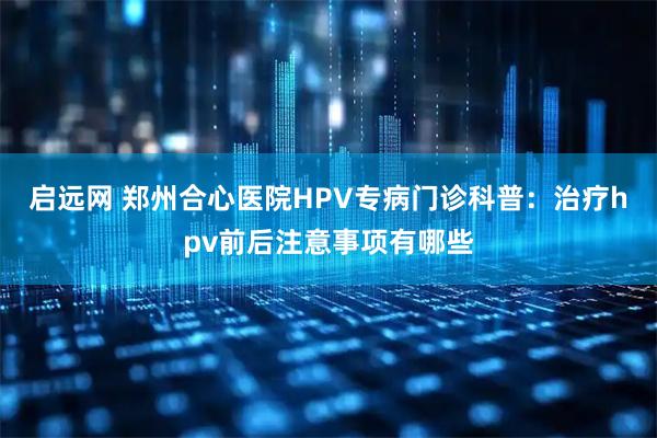 启远网 郑州合心医院HPV专病门诊科普：治疗hpv前后注意事项有哪些