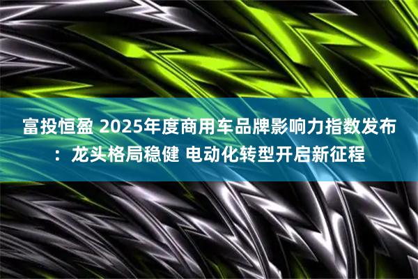 富投恒盈 2025年度商用车品牌影响力指数发布：龙头格局稳健 电动化转型开启新征程