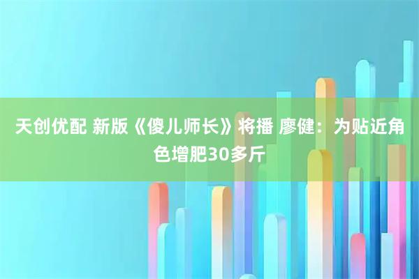 天创优配 新版《傻儿师长》将播 廖健：为贴近角色增肥30多斤