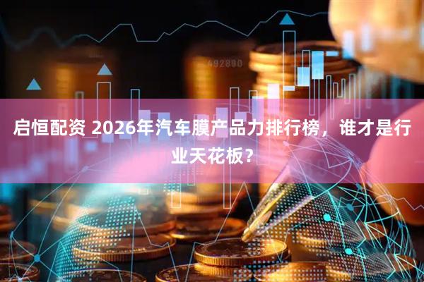 启恒配资 2026年汽车膜产品力排行榜，谁才是行业天花板？