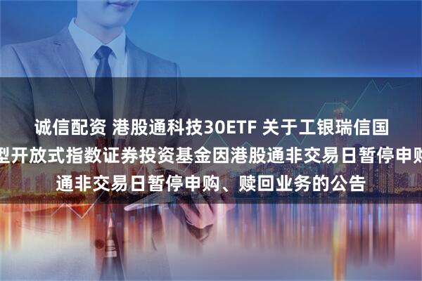 诚信配资 港股通科技30ETF 关于工银瑞信国证港股通科技交易型开放式指数证券投资基金因港股通非交易日暂停申购、赎回业务的公告