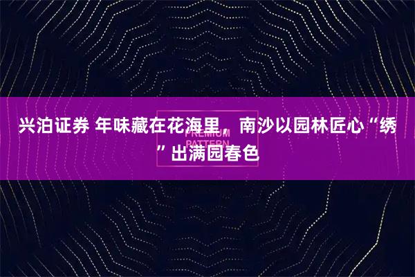 兴泊证券 年味藏在花海里，南沙以园林匠心“绣”出满园春色