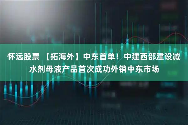 怀远股票 【拓海外】中东首单！中建西部建设减水剂母液产品首次成功外销中东市场