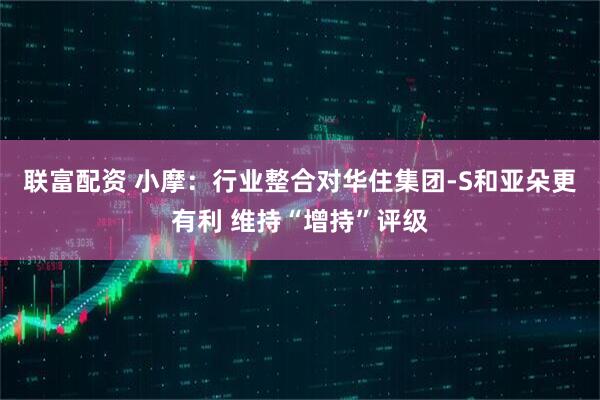 联富配资 小摩：行业整合对华住集团-S和亚朵更有利 维持“增持”评级