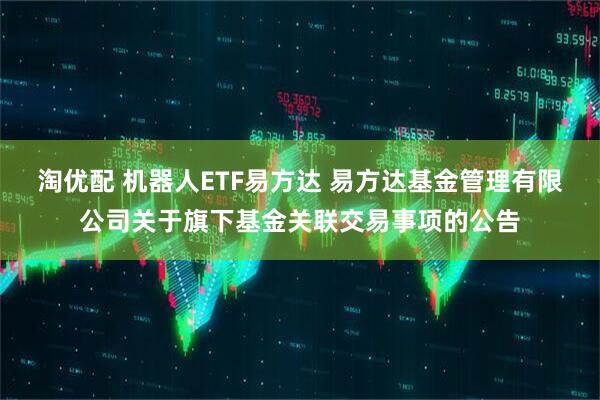 淘优配 机器人ETF易方达 易方达基金管理有限公司关于旗下基金关联交易事项的公告
