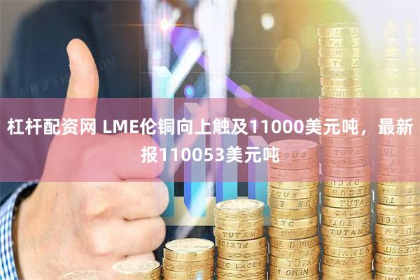杠杆配资网 LME伦铜向上触及11000美元吨，最新报110053美元吨