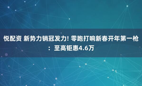 悦配资 新势力销冠发力! 零跑打响新春开年第一枪：至高钜惠4.6万