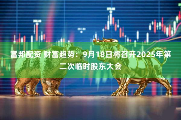 富邦配资 财富趋势：9月18日将召开2025年第二次临时股东大会