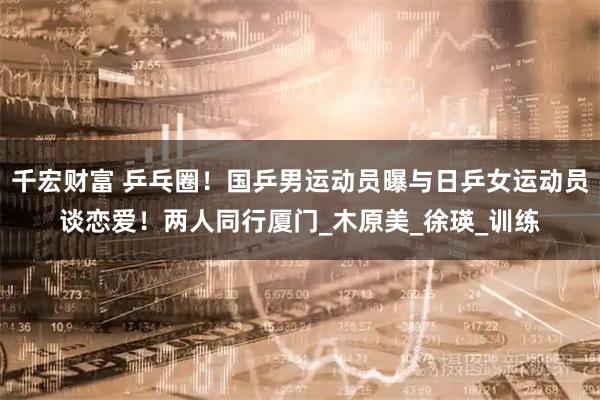 千宏财富 乒乓圈！国乒男运动员曝与日乒女运动员谈恋爱！两人同行厦门_木原美_徐瑛_训练