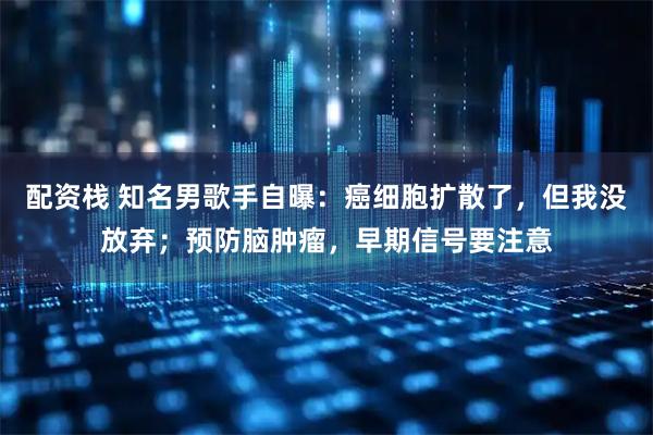 配资栈 知名男歌手自曝：癌细胞扩散了，但我没放弃；预防脑肿瘤，早期信号要注意