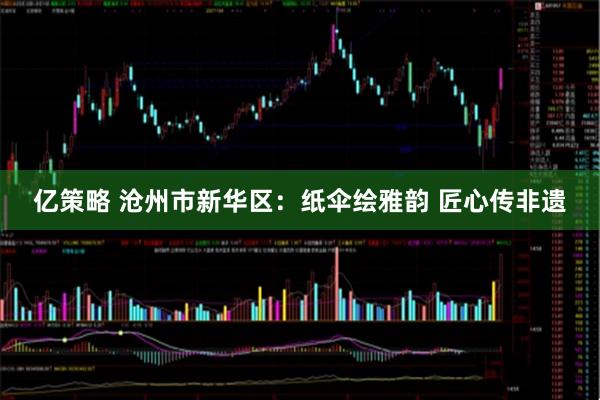 亿策略 沧州市新华区：纸伞绘雅韵 匠心传非遗
